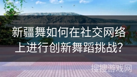 新疆舞如何在社交网络上进行创新舞蹈挑战？