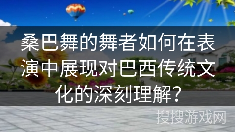 桑巴舞的舞者如何在表演中展现对巴西传统文化的深刻理解？