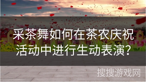 采茶舞如何在茶农庆祝活动中进行生动表演？