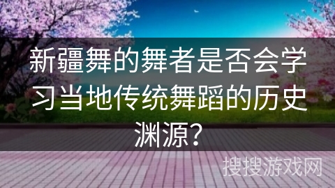 新疆舞的舞者是否会学习当地传统舞蹈的历史渊源？