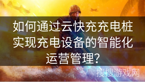 如何通过云快充充电桩实现充电设备的智能化运营管理？