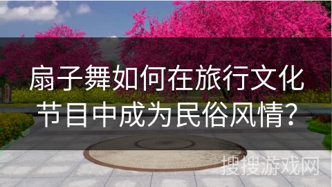 扇子舞如何在旅行文化节目中成为民俗风情？
