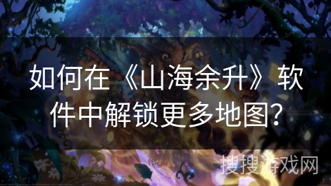 如何在《山海余升》软件中解锁更多地图？