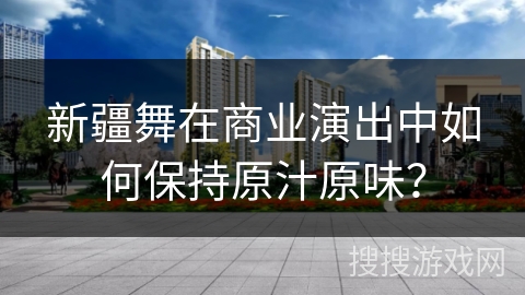 新疆舞在商业演出中如何保持原汁原味？