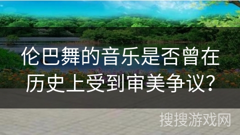 伦巴舞的音乐是否曾在历史上受到审美争议？