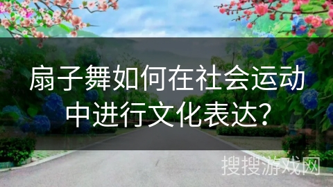 扇子舞如何在社会运动中进行文化表达？