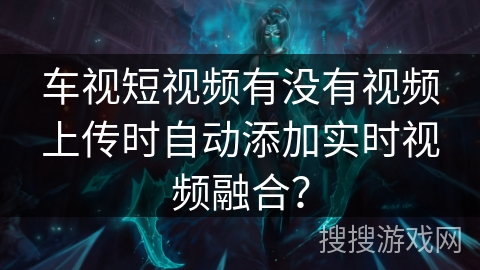 车视短视频有没有视频上传时自动添加实时视频融合？