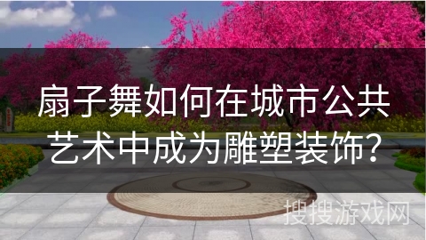 扇子舞如何在城市公共艺术中成为雕塑装饰？