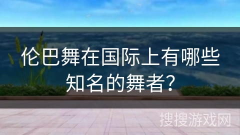 伦巴舞在国际上有哪些知名的舞者？