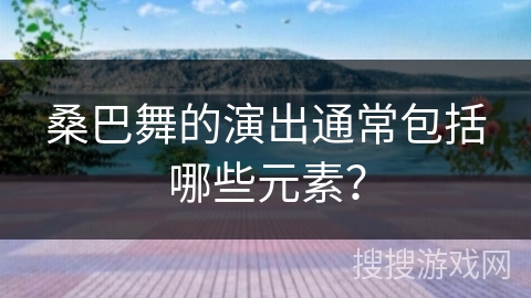 桑巴舞的演出通常包括哪些元素？