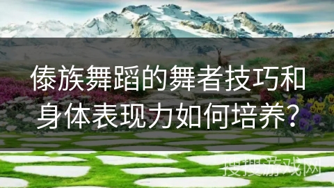 傣族舞蹈的舞者技巧和身体表现力如何培养？