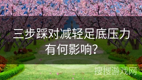 三步踩对减轻足底压力有何影响？