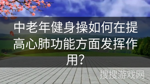 中老年健身操如何在提高心肺功能方面发挥作用？