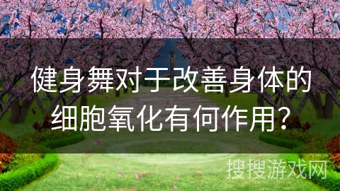 健身舞对于改善身体的细胞氧化有何作用？