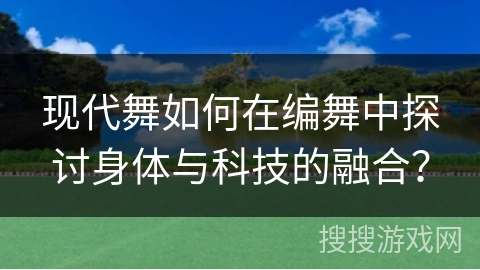 现代舞如何在编舞中探讨身体与科技的融合？