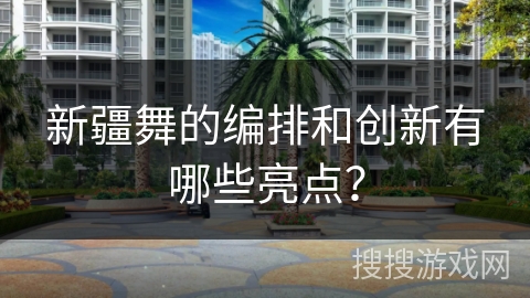 新疆舞的编排和创新有哪些亮点？