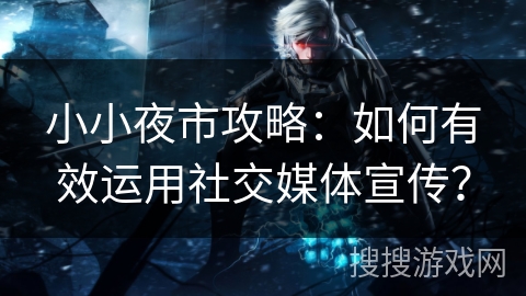 小小夜市攻略：如何有效运用社交媒体宣传？