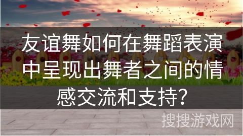 友谊舞如何在舞蹈表演中呈现出舞者之间的情感交流和支持？