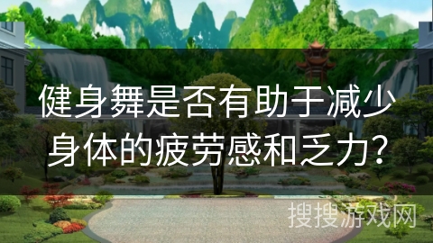 健身舞是否有助于减少身体的疲劳感和乏力？