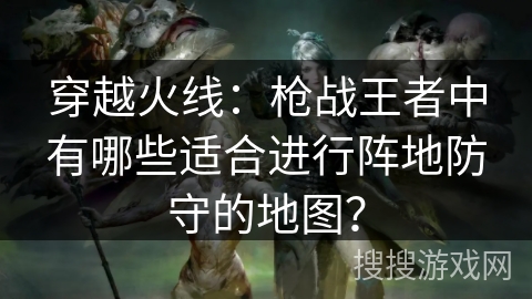 穿越火线：枪战王者中有哪些适合进行阵地防守的地图？