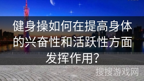 健身操如何在提高身体的兴奋性和活跃性方面发挥作用？