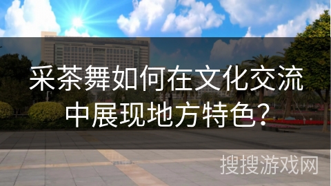 采茶舞如何在文化交流中展现地方特色？