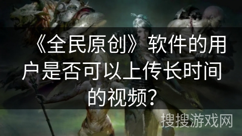 《全民原创》软件的用户是否可以上传长时间的视频？