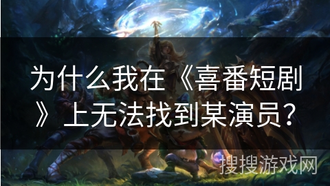 为什么我在《喜番短剧》上无法找到某演员？
