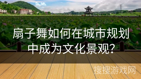 扇子舞如何在城市规划中成为文化景观？
