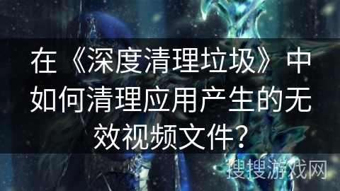 在《深度清理垃圾》中如何清理应用产生的无效视频文件？
