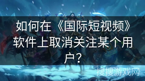 如何在《国际短视频》软件上取消关注某个用户？