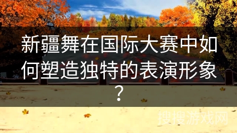 新疆舞在国际大赛中如何塑造独特的表演形象？