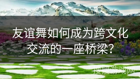 友谊舞如何成为跨文化交流的一座桥梁？