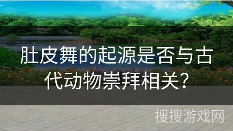 肚皮舞的起源是否与古代动物崇拜相关？