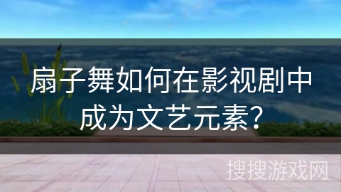 扇子舞如何在影视剧中成为文艺元素？