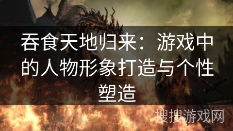 吞食天地归来：游戏中的人物形象打造与个性塑造