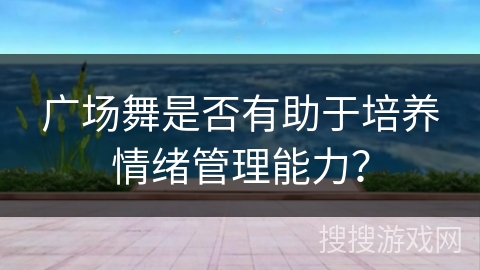 广场舞是否有助于培养情绪管理能力？