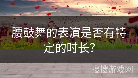 腰鼓舞的表演是否有特定的时长？