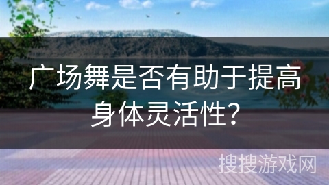 广场舞是否有助于提高身体灵活性？