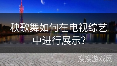 秧歌舞如何在电视综艺中进行展示？