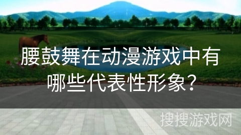 腰鼓舞在动漫游戏中有哪些代表性形象？