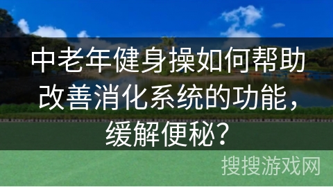 中老年健身操如何帮助改善消化系统的功能，缓解便秘？