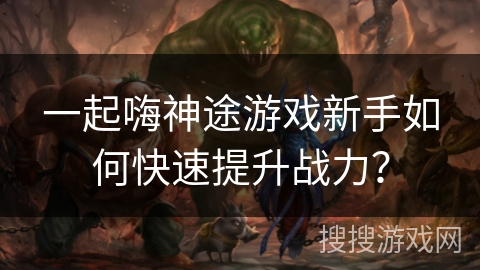 一起嗨神途游戏新手如何快速提升战力？
