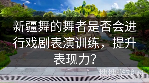 新疆舞的舞者是否会进行戏剧表演训练，提升表现力？