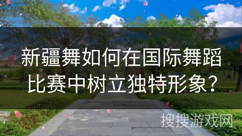 新疆舞如何在国际舞蹈比赛中树立独特形象？
