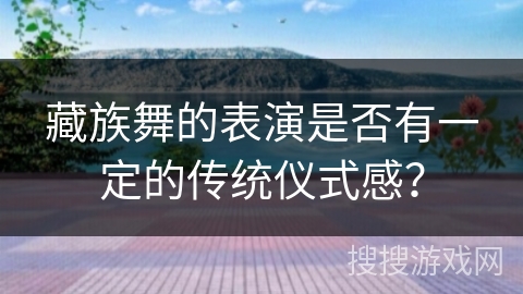 藏族舞的表演是否有一定的传统仪式感？