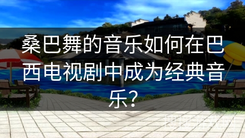 桑巴舞的音乐如何在巴西电视剧中成为经典音乐？