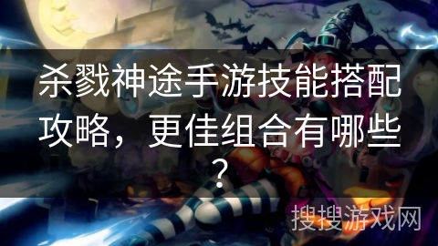 杀戮神途手游技能搭配攻略，更佳组合有哪些？