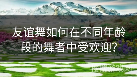 友谊舞如何在不同年龄段的舞者中受欢迎？