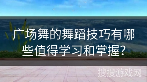广场舞的舞蹈技巧有哪些值得学习和掌握？